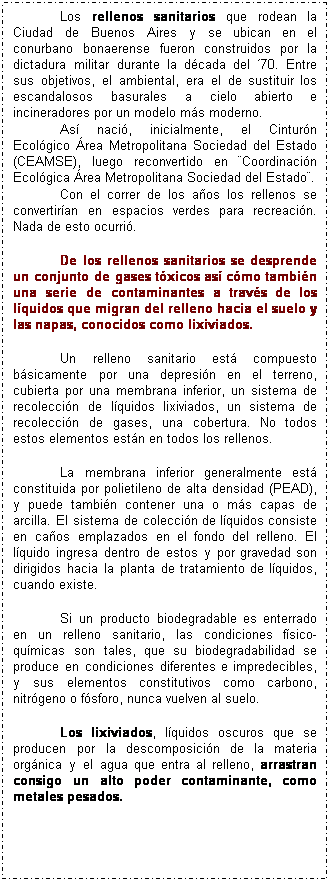Cuadro de texto: Los rellenos sanitarios que rodean la Ciudad de Buenos Aires y se ubican en el conurbano bonaerense fueron construidos por la dictadura militar durante la d�cada del �70. Entre sus objetivos, el ambiental, era el de sustituir los escandalosos basurales a cielo abierto e incineradores por un modelo m�s moderno. 
As� naci�, inicialmente, el Cintur�n Ecol�gico �rea Metropolitana Sociedad del Estado (CEAMSE), luego reconvertido en �Coordinaci�n Ecol�gica �rea Metropolitana Sociedad del Estado�. 
Con el correr de los a�os los rellenos se convertir�an en espacios verdes para recreaci�n. Nada de esto ocurri�.
&nbsp;
De los rellenos sanitarios se desprende un conjunto de gases t�xicos as� c�mo tambi�n una serie de contaminantes a trav�s de los l�quidos que migran del relleno hacia el suelo y las napas, conocidos como lixiviados.
&nbsp;
Un relleno sanitario est� compuesto b�sicamente por una depresi�n en el terreno, cubierta por una membrana inferior, un sistema de recolecci�n de l�quidos lixiviados, un sistema de recolecci�n de gases, una cobertura. No todos estos elementos est�n en todos los rellenos. 
&nbsp;
La membrana inferior generalmente est� constituida por polietileno de alta densidad (PEAD), y puede tambi�n contener una o m�s capas de arcilla. El sistema de colecci�n de l�quidos consiste en ca�os emplazados en el fondo del relleno. El l�quido ingresa dentro de estos y por gravedad son dirigidos hacia la planta de tratamiento de l�quidos, cuando existe. 
&nbsp;
Si un producto biodegradable es enterrado en un relleno sanitario, las condiciones f�sico-qu�micas son tales, que su biodegradabilidad se produce en condiciones diferentes e impredecibles, y sus elementos constitutivos como carbono, nitr�geno o f�sforo, nunca vuelven al suelo.
&nbsp;
Los lixiviados, l�quidos oscuros que se producen por la descomposici�n de la materia org�nica y el agua que entra al relleno, arrastran consigo un alto poder contaminante, como metales pesados. 
