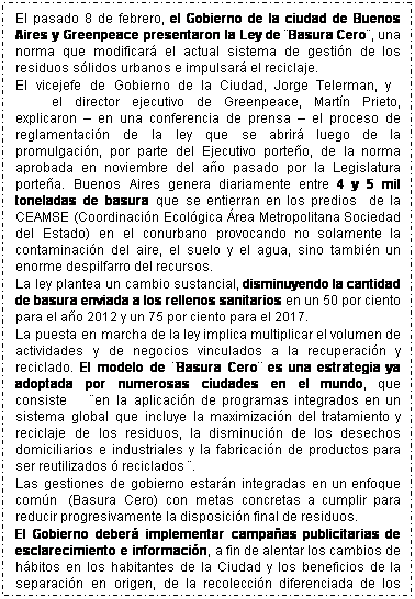 Cuadro de texto: El pasado 8 de febrero, el Gobierno de la ciudad de Buenos Aires y Greenpeace presentaron la Ley de �Basura Cero�, una norma que modificar� el actual sistema de gesti�n de los residuos s�lidos urbanos e impulsar� el reciclaje.
El vicejefe de Gobierno de la Ciudad, Jorge Telerman, y&nbsp;&nbsp;&nbsp; &nbsp;&nbsp;&nbsp;&nbsp;&nbsp;&nbsp;&nbsp;&nbsp;&nbsp;&nbsp;&nbsp;el director ejecutivo de Greenpeace, Mart�n Prieto, explicaron � en una conferencia de prensa � el proceso de reglamentaci�n de la ley que se abrir� luego de la promulgaci�n, por parte del Ejecutivo porte�o, de la norma aprobada en noviembre del a�o pasado por la Legislatura porte�a. Buenos Aires genera diariamente entre 4 y 5 mil toneladas de basura que se entierran en los predios&nbsp;&nbsp; de la CEAMSE (Coordinaci�n Ecol�gica �rea Metropolitana Sociedad del Estado) en el conurbano provocando no solamente la contaminaci�n del aire, el suelo y el agua, sino tambi�n un enorme despilfarro del recursos. 
La ley plantea un cambio sustancial, disminuyendo la cantidad de basura enviada a los rellenos sanitarios en un 50 por ciento para el a�o 2012 y un 75 por ciento para el 2017.
La puesta en marcha de la ley implica multiplicar el volumen de actividades y de negocios vinculados a la recuperaci�n y reciclado. El modelo de �Basura Cero� es una estrategia ya adoptada por numerosas ciudades en el mundo, que consiste&nbsp;&nbsp;&nbsp;&nbsp;&nbsp; �en la aplicaci�n de programas integrados en un sistema global que incluye la maximizaci�n del tratamiento y reciclaje de los residuos, la disminuci�n de los desechos domiciliarios e industriales y la fabricaci�n de productos para ser reutilizados � reciclados �. 
Las gestiones de gobierno estar�n integradas en un enfoque com�n&nbsp; (Basura Cero) con metas concretas a cumplir para reducir progresivamente la disposici�n final de residuos. 
El Gobierno deber� implementar campa�as publicitarias de esclarecimiento e informaci�n, a fin de alentar los cambios de h�bitos en los habitantes de la Ciudad y los beneficios de la separaci�n en origen, de la recolecci�n diferenciada de los residuos s�lidos urbanos, del reciclado y la reutilizaci�n. Las empresas de recolecci�n modificar�n su log�stica para retirar los distintos residuos en distinta frecuencia y llevarlos a los centros de acopio y clasificado (centros verdes). 
&nbsp;
&nbsp;
&nbsp;
&nbsp;
&nbsp;
&nbsp;
&nbsp;
